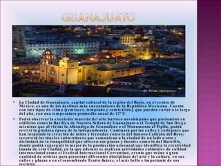 La Ciudad de Guanajuato, capital cultural de la región del Bajío, en el centro de México, es uno de los destinos más encantadores de la República Mexicana. Cuenta con tres tipos de clima (semiseco, templado y semicálido), que pueden variar a lo largo del año, con una temperatura promedio anual de 17° C.  Podrá observar la excelente muestra del arte barroco novohispano que predominó en edificios como la Basílica de Nuestra Señora de Guanajuato o el Templo de San Diego mientras que al visitar la Alhóndiga de Granaditas o el Monumento al Pípila, podrá revivir la gloriosa época de la Independencia. Caminará por las calles y callejones que han inspirado la creación de mitos y leyendas como la del famoso Callejón del Beso; recorrerá los túneles subterráneos que comunican a la ciudad de un lado a otro y disfrutará de la tranquilidad que ofrecen sus plazas y fuentes como la del Baratillo, donde podrá conseguir lo mejor de la producción artesanal que identifica la creatividad innata de esta Ciudad, en la que además se realizan actividades culturales de calidad internacional como el Festival Internacional Cervantino, evento que reúne a gran cantidad de artistas para presentar diferentes disciplinas del arte y la cultura, en sus calles y plazas o en el renombrado Teatro Juárez, el más bello e importante de sus recintos.  