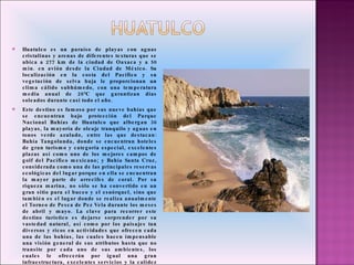 Huatulco es un paraíso de playas con aguas cristalinas y arenas de diferentes texturas que se ubica a 277 km de la ciudad de Oaxaca y a 50 min. en avión desde la Ciudad de México. Su localización en la costa del Pacífico y su vegetación de selva baja le proporcionan un clima cálido subhúmedo, con una temperatura media anual de 28°C que garantizan días soleados durante casi todo el año.  Este destino es famoso por sus nueve bahías que se encuentran bajo protección del Parque Nacional Bahías de Huatulco que albergan 36 playas, la mayoría de oleaje tranquilo y aguas en tonos verde azulado, entre las que destacan: Bahía Tangolunda, donde se encuentran hoteles de gran turismo y categoría especial, excelentes plazas así como uno de los mejores campos de golf del Pacífico mexicano; y Bahía Santa Cruz, considerada como una de las principales reservas ecológicas del lugar porque en ella se encuentran la mayor parte de arrecifes de coral. Por su riqueza marina, no sólo se ha convertido en un gran sitio para el buceo y el esnórquel, sino que también es el lugar donde se realiza anualmente el Torneo de Pesca de Pez Vela durante los meses de abril y mayo. La clave para recorrer este destino turístico es dejarse sorprender por su vastedad natural, así como por los paisajes tan diversos y ricos en actividades que ofrecen cada una de las bahías, las cuales hacen impensable una visión general de sus atributos hasta que no transite por cada uno de sus ambientes, los cuales le ofrecerán por igual una gran infraestructura, excelentes servicios y la calidez  de su gente, conduciéndolo a descubrir toda su grandeza cultural, ecológica, gastronómica y artesanal. 