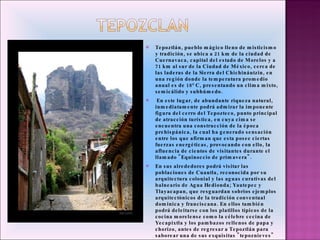Tepoztlán, pueblo mágico lleno de misticismo y tradición, se ubica a 21 km de la ciudad de Cuernavaca, capital del estado de Morelos y a 71 km al sur de la Ciudad de México, cerca de las laderas de la Sierra del Chichináutzin, en una región donde la temperatura promedio anual es de 18° C, presentando un clima mixto, semicálido y subhúmedo.   En este lugar, de abundante riqueza natural, inmediatamente podrá admirar la imponente figura del cerro del Tepozteco, punto principal de atracción turística, en cuya cima se encuentra una construcción de la época prehispánica, la cual ha generado sensación entre los que afirman que esta posee ciertas fuerzas energéticas, provocando con ello, la afluencia de cientos de visitantes durante el llamado "Equinoccio de primavera".  En sus alrededores podrá visitar las poblaciones de Cuautla, reconocida por su arquitectura colonial y las aguas curativas del balneario de Agua Hedionda; Yautepec y Tlayacapan, que resguardan sobrios ejemplos arquitectónicos de la tradición conventual dominica y franciscana. En ellos también podrá deleitarse con los platillos típicos de la cocina morelense como la célebre cecina de Yecapixtla y los pambazos rellenos de papa y chorizo, antes de regresar a Tepoztlán para saborear una de sus exquisitas "tepoznieves" de aguacate, tequila y mezcal, entre otros deliciosos sabores. 