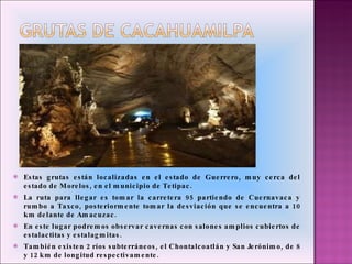 Estas grutas están localizadas en el estado de Guerrero, muy cerca del estado de Morelos, en el municipio de Tetipac. La ruta para llegar es tomar la carretera 95 partiendo de Cuernavaca y rumbo a Taxco, posteriormente tomar la desviación que se encuentra a 10 km delante de Amacuzac. En este lugar podremos observar cavernas con salones amplios cubiertos de estalactitas y estalagmitas. También existen 2 ríos subterráneos, el Chontalcoatlán y San Jerónimo, de 8 y 12 km de longitud respectivamente. 