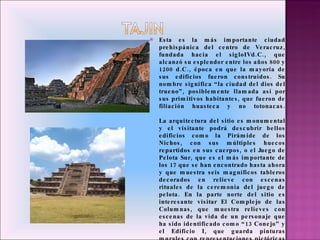 Esta es la más importante ciudad prehispánica del centro de Veracruz, fundada hacia el sigloIVd.C., que alcanzó su esplendor entre los años 800 y 1200 d.C., época en que la mayoría de sus edificios fueron construidos. Su nombre significa “la ciudad del dios del trueno”, posiblemente llamada así por sus primitivos habitantes, que fueron de filiación huasteca y no totonacas. La arquitectura del sitio es monumental y el visitante podrá descubrir bellos edificios como la Pirámide de los Nichos, con sus múltiples huecos repartidos en sus cuerpos, o el Juego de Pelota Sur, que es el más importante de los 17 que se han encontrado hasta ahora y que muestra seis magníficos tableros decorados en relieve con escenas rituales de la ceremonia del juego de pelota. En la parte norte del sitio es interesante visitar El Complejo de las Columnas, que muestra relieves con escenas de la vida de un personaje que ha sido identificado como “13 Conejo” y el Edificio I, que guarda pinturas murales con representaciones pictóricas de algunas deidades de gran importancia para los antiguos habitantes de esta gran ciudad.  