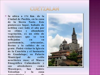 Se ubica a 174 Km. de la Ciudad de Puebla, en la zona de la Sierra Norte. Este pintoresco lugar, bañado de neblina casi todo el año por su clima y abundante vegetación, es un sitio de tradiciones que se ven reflejadas en su gastronomía, artesanías, fiestas y la calidez de su gente. Podrá visitar la Iglesia de la Conchita y el Santuario de Guadalupe; su Palacio Municipal de estilo neoclásico ruso; el Museo Etnográfico Calmahustic y sus alrededores como Masatepec, San Andrés Tzicuilan y la zona arqueológica de Yohualichan. 
