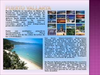Puerto Vallarta se localiza en Bahía de Banderas, la segunda más grande del continente americano, a 352 km de Guadalajara, capital del estado de Jalisco, justo donde termina la Sierra Madre Occidental. Su entorno, caracterizado por jungla, ríos y cascadas, goza de una temperatura promedio anual de 27ºC.   Entre sus múltiples atractivos recomendamos visitar Playa Mismaloya, uno de los sitios favoritos de las celebridades . Los Arcos, impresionantes formaciones rocosas que parecen emerger de las aguas cristalinas de la bahía, uno de los mejores lugares para bucear descubriendo increíbles montañas y muros submarinos; el Palacio Municipal, decorado con murales de Manuel Lepe; y el Malecón, engalanado con románticas esculturas de bronce; además de las calles del centro de la ciudad, donde encontrará tiendas y galerías que ofrecen pinturas y esculturas de reconocidos artistas locales; y la Marina Vallarta, llena de veleros y yates, con su campo de golf, boutiques exclusivas y servicios de primera.   En Puerto Vallarta podrá disfrutar los servicios de hoteles Boutique y Gran Turismo, saborear los exquisitos platillos que identifican a la cocina jalisciense y admirar, desde los restaurantes al aire libre, el arribo de cruceros o las increíbles puestas de sol, que le han dado fama mundial. 