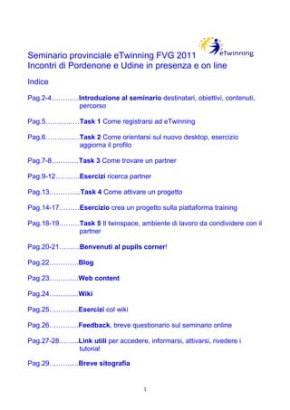 Seminario provinciale eTwinning FVG 2011
Incontri di Pordenone e Udine in presenza e on line
Indice

Pag.2-4…………Introduzione al seminario destinatari, obiettivi, contenuti,
           percorso

Pag.5……………Task 1 Come registrarsi ad eTwinning

Pag.6……………Task 2 Come orientarsi sul nuovo desktop, esercizio
          aggiorna il profilo

Pag.7-8…………Task 3 Come trovare un partner

Pag.9-12…….….Esercizi ricerca partner

Pag.13…………..Task 4 Come attivare un progetto

Pag.14-17………Esercizio crea un progetto sulla piattaforma training

Pag.18-19………Task 5 Il twinspace, ambiente di lavoro da condividere con il
            partner

Pag.20-21………Benvenuti al pupils corner!

Pag.22………….Blog

Pag.23………….Web content

Pag.24………….Wiki

Pag.25………….Esercizi col wiki

Pag.26………….Feedback, breve questionario sul seminario online

Pag.27-28……...Link utili per accedere, informarsi, attivarsi, rivedere i
              tutorial

Pag.29………….Breve sitografia


                                       1
 