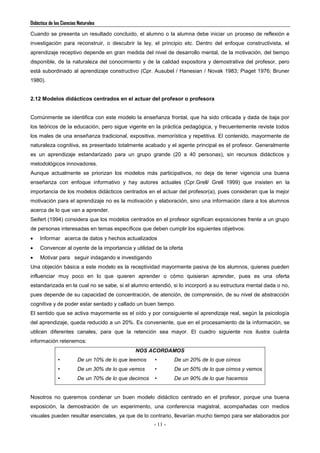 Didáctica de las Ciencias Naturales
- 11 -
Cuando se presenta un resultado concluido, el alumno o la alumna debe iniciar un proceso de reflexión e
investigación para reconstruir, o descubrir la ley, el principio etc. Dentro del enfoque constructivista, el
aprendizaje receptivo depende en gran medida del nivel de desarrollo mental, de la motivación, del tiempo
disponible, de la naturaleza del conocimiento y de la calidad expositora y demostrativa del profesor, pero
está subordinado al aprendizaje constructivo (Cpr. Ausubel / Hanesian / Novak 1983; Piaget 1976; Bruner
1980).
2.12 Modelos didácticos centrados en el actuar del profesor o profesora
Comúnmente se identifica con este modelo la enseñanza frontal, que ha sido criticada y dada de baja por
los teóricos de la educación, pero sigue vigente en la práctica pedagógica, y frecuentemente reviste todos
los males de una enseñanza tradicional, expositiva, memorística y repetitiva. El contenido, mayormente de
naturaleza cognitiva, es presentado totalmente acabado y el agente principal es el profesor. Generalmente
es un aprendizaje estandarizado para un grupo grande (20 a 40 personas), sin recursos didácticos y
metodológicos innovadores.
Aunque actualmente se priorizan los modelos más participativos, no deja de tener vigencia una buena
enseñanza con enfoque informativo y hay autores actuales (Cpr.Grell/ Grell 1999) que insisten en la
importancia de los modelos didácticos centrados en el actuar del profesor(a), pues consideran que la mejor
motivación para el aprendizaje no es la motivación y elaboración, sino una información clara a los alumnos
acerca de lo que van a aprender.
Seifert (1994) considera que los modelos centrados en el profesor significan exposiciones frente a un grupo
de personas interesadas en temas específicos que deben cumplir los siguientes objetivos:
 Informar acerca de datos y hechos actualizados
 Convencer al oyente de la importancia y utilidad de la oferta
 Motivar para seguir indagando e investigando
Una objeción básica a este modelo es la receptividad mayormente pasiva de los alumnos, quienes pueden
influenciar muy poco en lo que quieren aprender o cómo quisieran aprender, pues es una oferta
estandarizada en la cual no se sabe, si el alumno entendió, si lo incorporó a su estructura mental dada o no,
pues depende de su capacidad de concentración, de atención, de comprensión, de su nivel de abstracción
cognitiva y de poder estar sentado y callado un buen tiempo.
El sentido que se activa mayormente es el oído y por consiguiente el aprendizaje real, según la psicología
del aprendizaje, queda reducido a un 20%. Es conveniente, que en el procesamiento de la información, se
utilicen diferentes canales, para que la retención sea mayor. El cuadro siguiente nos ilustra cuánta
información retenemos:
NOS ACORDAMOS
• De un 10% de lo que leemos
• De un 30% de lo que vemos
• De un 70% de lo que decimos
• De un 20% de lo que oímos
• De un 50% de lo que oímos y vemos
• De un 90% de lo que hacemos
Nosotros no queremos condenar un buen modelo didáctico centrado en el profesor, porque una buena
exposición, la demostración de un experimento, una conferencia magistral, acompañadas con medios
visuales pueden resultar esenciales, ya que de lo contrario, llevarían mucho tiempo para ser elaborados por
 