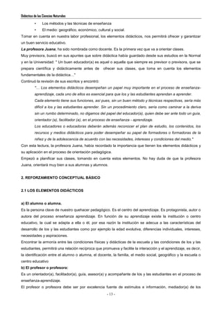 Didáctica de las Ciencias Naturales
- 13 -
• Los métodos y las técnicas de enseñanza
• El medio: geográfico, económico, cultural y social.
Tomar en cuenta en nuestra labor profesional, los elementos didácticos, nos permitirá ofrecer y garantizar
un buen servicio educativo.
La profesora Juana, ha sido nombrada como docente. Es la primera vez que va a orientar clases.
Muy previsora, buscó en sus apuntes que sobre didáctica había guardado desde sus estudios en la Normal
y en la Universidad: " Un buen educador(a) es aquel o aquella que siempre es previsor o previsora, que se
prepara científica y didácticamente antes de ofrecer sus clases, que toma en cuenta los elementos
fundamentales de la didáctica…"
Continuó la revisión de sus escritos y encontró:
"… Los elementos didácticos desempeñan un papel muy importante en el proceso de enseñanza-
aprendizaje, cada uno de ellos es esencial para que los y las estudiantes aprendan a aprender.
Cada elemento tiene sus funciones, así pues, sin un buen método y técnicas respectivas, sería más
difícil a los y las estudiantes aprender. Sin un procedimiento claro, sería como caminar a la deriva
sin un rumbo determinado, no digamos del papel del educador(a), quien debe ser ante todo un guía,
orientador (a), facilitador (a), en el proceso de enseñanza - aprendizaje.
Los educadores o educadoras deberán además reconocer el plan de estudio, los contenidos, los
recursos y medios didácticos para poder desempeñar su papel de formadores o formadoras de la
niñez y de la adolescencia de acuerdo con las necesidades, intereses y condiciones del medio."
Con esta lectura, la profesora Juana, había recordado la importancia que tienen los elementos didácticos y
su aplicación en el proceso de orientación pedagógica.
Empezó a planificar sus clases, tomando en cuenta estos elementos. No hay duda de que la profesora
Juana, orientará muy bien a sus alumnas y alumnos.
2. REFORZAMIENTO CONCEPTUAL BÁSICO
2.1 LOS ELEMENTOS DIDÁCTICOS
a) El alumno o alumna.
Es la persona clave de nuestro quehacer pedagógico. Es el centro del aprendizaje. Es protagonista, autor o
autora del proceso enseñanza aprendizaje. En función de su aprendizaje existe la institución o centro
educativo, la cual se adapta a ella o él, por esa razón la institución se adecua a las características del
desarrollo de los y las estudiantes como por ejemplo la edad evolutiva, diferencias individuales, intereses,
necesidades y aspiraciones.
Encontrar la armonía entre las condiciones físicas y didácticas de la escuela y las condiciones de los y las
estudiantes, permitirá una relación recíproca que promueva y facilite la interacción y el aprendizaje, es decir,
la identificación entre el alumno o alumna, el docente, la familia, el medio social, geográfico y la escuela o
centro educativo
b) El profesor o profesora:
Es un orientador(a), facilitador(a), guía, asesor(a) y acompañante de los y las estudiantes en el proceso de
enseñanza-aprendizaje.
El profesor o profesora debe ser por excelencia fuente de estímulos e información, mediador(a) de los
 