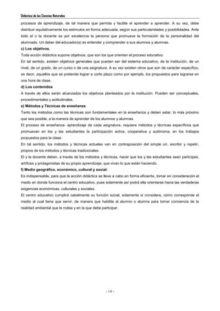 Didáctica de las Ciencias Naturales
- 14 -
procesos de aprendizaje, de tal manera que permita y facilite el aprender a aprender. A su vez, debe
distribuir equitativamente los estímulos en forma adecuada, según sus particularidades y posibilidades. Ante
todo el o la docente es por excelencia la persona que promueve la formación de la personalidad del
alumnado. Un deber del educador(a) es entender y comprender a sus alumnos y alumnas.
c) Los objetivos.
Toda acción didáctica supone objetivos, que son los que orientan el proceso educativo.
En tal sentido, existen objetivos generales que pueden ser del sistema educativo, de la institución, de un
nivel, de un grado, de un curso o de una asignatura. A su vez existen otros que son de carácter específico,
es decir, aquellos que se pretende lograr a corto plazo como por ejemplo, los propuestos para lograrse en
una hora de clase.
d) Los contenidos
A través de ellos serán alcanzados los objetivos planteados por la institución. Pueden ser conceptuales,
procedimentales y actitudinales.
e) Métodos y Técnicas de enseñanza
Tanto los métodos como las técnicas son fundamentales en la enseñanza y deben estar, lo más próximo
que sea posible, a la manera de aprender de los alumnos y alumnas.
El proceso de enseñanza- aprendizaje de cada asignatura, requiere métodos y técnicas específicos que
promuevan en los y las estudiantes la participación activa, cooperativa y autónoma, en los trabajos
propuestos para la clase.
En tal sentido, los métodos y técnicas actuales van en contraposición del simple oír, escribir y repetir,
propios de los métodos y técnicas tradicionales.
El y la docente deben, a través de los métodos y técnicas, hacer que los y las estudiantes sean partícipes,
artífices y protagonistas de su propio aprendizaje; que vivan lo que están haciendo.
f) Medio geográfico, económico, cultural y social:
Es indispensable, para que la acción didáctica se lleve a cabo en forma eficiente, tomar en consideración el
medio en donde funciona el centro educativo, pues solamente así podrá ella orientarse hacia las verdaderas
exigencias económicas, culturales y sociales.
El centro educativo cumplirá cabalmente su función social, solamente si considera, como corresponde el
medio al cual tiene que servir, de manera que habilite al alumno o alumna para tomar conciencia de la
realidad ambiental que le rodea y en la que debe participar.
 