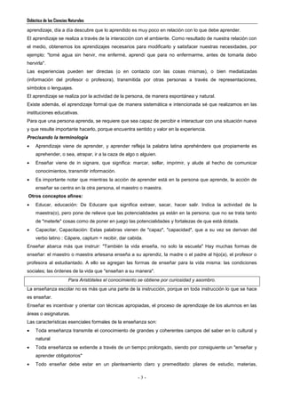 Didáctica de las Ciencias Naturales
- 3 -
aprendizaje, día a día descubre que lo aprendido es muy poco en relación con lo que debe aprender.
El aprendizaje se realiza a través de la interacción con el ambiente. Como resultado de nuestra relación con
el medio, obtenemos los aprendizajes necesarios para modificarlo y satisfacer nuestras necesidades, por
ejemplo: "tomé agua sin hervir, me enfermé, aprendí que para no enfermarme, antes de tomarla debo
hervirla".
Las experiencias pueden ser directas (o en contacto con las cosas mismas), o bien mediatizadas
(información del profesor o profesora), transmitida por otras personas a través de representaciones,
símbolos o lenguajes.
El aprendizaje se realiza por la actividad de la persona, de manera espontánea y natural.
Existe además, el aprendizaje formal que de manera sistemática e intencionada sé que realizamos en las
instituciones educativas.
Para que una persona aprenda, se requiere que sea capaz de percibir e interactuar con una situación nueva
y que resulte importante hacerlo, porque encuentra sentido y valor en la experiencia.
Precisando la terminología
 Aprendizaje viene de aprender, y aprender refleja la palabra latina aprehéndere que propiamente es
aprehender, o sea, atrapar, ir a la caza de algo o alguien.
 Enseñar viene de in signare, que significa: marcar, sellar, imprimir, y alude al hecho de comunicar
conocimientos, transmitir información.
 Es importante notar que mientras la acción de aprender está en la persona que aprende, la acción de
enseñar se centra en la otra persona, el maestro o maestra.
Otros conceptos afines:
 Educar, educación: De Educare que significa extraer, sacar, hacer salir. Indica la actividad de la
maestra(o), pero pone de relieve que las potencialidades ya están en la persona; que no se trata tanto
de "meterle" cosas como de poner en juego las potencialidades y fortalezas de que está dotada.
 Capacitar, Capacitación: Estas palabras vienen de "capaz", "capacidad", que a su vez se derivan del
verbo latino : Cápere, captum = recibir, dar cabida.
Enseñar abarca más que instruir: "También la vida enseña, no solo la escuela" Hay muchas formas de
enseñar: el maestro o maestra artesana enseña a su aprendiz, la madre o el padre al hijo(a), el profesor o
profesora al estudiantado. A ello se agregan las formas de enseñar para la vida misma: las condiciones
sociales; las órdenes de la vida que "enseñan a su manera".
Para Aristóteles el conocimiento se obtiene por curiosidad y asombro.
La enseñanza escolar no es más que una parte de la instrucción, porque en toda instrucción lo que se hace
es enseñar.
Enseñar es incentivar y orientar con técnicas apropiadas, el proceso de aprendizaje de los alumnos en las
áreas o asignaturas.
Las características esenciales formales de la enseñanza son:
 Toda enseñanza transmite el conocimiento de grandes y coherentes campos del saber en lo cultural y
natural
 Toda enseñanza se extiende a través de un tiempo prolongado, siendo por consiguiente un "enseñar y
aprender obligatorios"
 Todo enseñar debe estar en un planteamiento claro y premeditado: planes de estudio, materias,
 