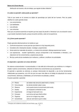 Didáctica de las Ciencias Naturales
- 4 -
distribución de horarios, sitio de trabajo, que regulan la labor didáctica
1
.
2.3 ¿Qué se aprende? ¿Qué puedo yo aprender?
Todo lo que existe en el universo es objeto de aprendizaje por parte del ser humano. Pero se puede
clasificar en cuatro grandes áreas:
 Los conocimientos
 Las habilidades
 Las actitudes
 Las conductas.
Para que una persona aprenda se requiere que sea capaz de percibir e interactuar con una situación nueva
y que resulte importante hacerlo, porque encuentra sentido y valor en la experiencia.
2.4 ¿Cómo puedo aprender?
Puedo aprender efectivamente en la medida en que:
 Confronte situaciones nuevas para las que todavía no hay respuesta previa.
 Considere útil e interesante estudiar, investigar y experimentar.
 Actúe sobre los materiales de estudio, y, a través de la actividad, obtenga experiencias nuevas.
 Las experiencias resulten significativas, porque corresponden a las necesidades e intereses, y se
relacionan con los conocimientos y experiencias previas.
 Me doy cuenta de los resultados de mi esfuerzo, y ratifican o rectifican mis actividades.
2.5 ¡Aprender a aprender es la clave del éxito!
No estamos acostumbrados ni acostumbradas a ir más allá de la información que recibimos ni a indagar o
ampliar nuestros conocimientos, utilizando al máximo los conocimientos que ya poseemos.
El aprender a aprender es entonces un proceso intencionado de desarrollo y uso de las herramientas
intelectuales que poseemos, con el fin de que nos sean más útiles en el trabajo de adquisición de nuevos
conocimientos, destrezas y habilidades y en la formación de actitudes y valores.
Si quiere aprender a aprender:
 Piense así estará más cerca de usted mismo o misma.
 Comuníquese los demás también saben cosas.
 Observe es la puerta hacia el conocimiento del mundo.
 Analice así empezará a entender la vida.
 Experimente el riesgo le hará sentir vivo.
 Compare es la forma de hacer fácil lo difícil.
 Organice aún en lo no lógico hay orden
 Concéntrese solo así verá todo lo que le rodea.
1
Principios de la didáctica moderna de Karl Stoker, pag. 18,20 23.
 