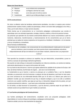 Didáctica de las Ciencias Naturales
- 5 -
 Resuma es el símbolo de la comprensión.
 Practique así llegará a dominar las cosas
 Evalúe es la clave para el continuo avance
 Cuestiónese sabrá lo que le falta para llegar a su meta.
2.6 El constructivismo
Sin duda, la reflexión sobre las temáticas anteriormente estudiadas, nos abren un espacio para construir
posteriormente nuestros modos y estilos de aprendizaje y ofrecer una buena labor pedagógica a los niños y
niñas y por lo tanto ofrecer un mejor servicio educativo.
Podría decirse que el constructivismo es un movimiento pedagógico contemporáneo que concibe el
aprendizaje como una actividad organizada, compleja, dinámica, creativa y crítica de la persona humana.
Las personas que aprenden de una manera constructivista elaboran sus nuevos conocimientos a partir de
revisiones, selecciones, transformaciones y reestructuraciones de los conocimientos que ya se tienen;
actividad que se realiza de manera cooperativa con la ayuda de un facilitador o facilitadora - el o la docente-
y de sus compañeros y compañeras.
Decía Francisco de Bartolomeis:
"Las tareas son tan complejas, y las consecuencias de una profesionalización inadecuada son tan graves
para los individuos y para la sociedad, que todos quienes tienen responsabilidades educativas,
independientemente del tipo de institución en la que deben realizarlo, deberían tener una preparación
continua"
Para aprender los conceptos no alcanza con repetirlos, hay que relacionarlos, comprenderlos y poner en
marcha un proceso de aprendizaje realmente significativo.
De acuerdo con este enfoque, la educación enciclopédica con miles de contenidos, con cientos de materias,
está siendo abandonada en la mayoría de los países del mundo.
Es muy fuerte la idea del alumno o alumna que egresa sabiendo las capitales de los países de Europa o del
Asia, las fechas históricas, las fórmulas de oxígeno… pero eso no es fundamental.
Lo fundamental es que el alumno o alumna se preocupe por un problema físico, o por los desastres
naturales y su prevención como los huracanes o cualquier otro tipo de desastres y qué hacer en esos casos,
que tome conciencia de una enfermedad llamada SIDA que en 20 años va a destruir gran parte de la
población mundial, que sea consciente de que hay un desastre ecológico y que no es sólo un problema
moral sino una cuestión científica, que sepa por qué hay un intercambio desigual entre los países, por qué
se está acrecentando la violencia y qué hacer para contrarrestar ese problema.
En tal sentido, se debe favorecer la comprensión, y que los alumnos y alumnas sepan de qué hablan. El
contexto social es el que determina en gran medida sus opiniones.
2.7 Las fuentes psicológicas del Constructivismo
Las fuentes psicológicas del constructivismo, visualizado como una propuesta pedagógica, están
desarrolladas en muchos enfoques de psicólogos y pedagogos contemporáneos.
Podemos señalar como los más importantes los siguientes:
 