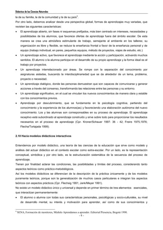 Didáctica de las Ciencias Naturales
- 8 -
la de su familia, la de la comunidad y la de su país
4
.
Por otro lado, debemos analizar desde una perspectiva global, formas de aprendizajes muy variadas, que
revisten las siguientes características:
 El aprendizaje abierto, sin fases ni esquemas prefijados, más bien centrado en intereses, necesidades y
posibilidades de los alumnos, que favorece ofertas de aprendizaje fuera del ámbito escolar. De esta
manera se crea una atmósfera estimulante de trabajo, semejante al ambiente en los talleres; su
organización es libre y flexible, se reduce la enseñanza frontal a favor de la enseñanza personal y de
equipo (trabajo individual, en pares, pequeños equipos, método de proyectos, viajes de estudio, etc.)
 Un aprendizaje activo, que favorece el aprendizaje mediante la acción y participación, activando muchos
sentidos. El alumno o la alumna participa en el desarrollo de su propio aprendizaje y la forma ideal es el
trabajo por proyectos.
 Un aprendizaje interrelacionado por áreas. Se rompe con la separación del conocimiento por
asignaturas aisladas, buscando la interdisciplinariedad que se da alrededor de un tema, problema,
proyecto o necesidad.
 Un aprendizaje dialógico, donde las personas demuestran que son capaces de comunicarse y generar
acciones a través del consenso, transformando las relaciones entre las personas y su entorno.
 Un aprendizaje significativo, en el cual se vinculan los nuevos conocimientos de manera clara y estable
con los conocimientos previos.
 Aprendizaje por descubrimiento, que se fundamenta en la psicología cognitiva, partiendo del
conocimiento y la experiencia de los alumnos(as) y favoreciendo una elaboración autónoma del nuevo
conocimiento. Los y las alumnas son corresponsables en su proceso de aprendizaje. El aprendizaje
receptivo está subordinado al aprendizaje construido y sirve sobre todo para proporcionar los resultados
necesarios en el proceso de aprendizaje (Cpr. Kroner/Schauer 1997: 36 - 42; Freire 1975,1976;
Flecha/Tortajada 1999).
2.10 Hacia modelos didácticos interactivos
Entendemos por modelo didáctico, una teoría de las ciencias de la educación que sirve como modelo y
análisis del actuar didáctico en el contexto escolar como extra-escolar. Por un lado, es la representación
conceptual, simbólica y por otro lado, es la estructuración sistemática de la secuencia del proceso de
aprendizaje.
Tienen por finalidad aclarar las condiciones, las posibilidades y límites del proceso, considerando tanto
aspectos teóricos como práctico-metodológicos.
Así los modelos didácticos se diferencian de la descripción de la práctica únicamente y de los modelos
puramente teóricos, porque son la generalización de muchos casos particulares e integran los aspectos
teóricos con aspectos prácticos (Cpr. Flechsig 1991; Jank/Meyer 1991).
No existe un modelo didáctico único y universal y depende en primer término de tres elementos esenciales,
que interactúan permanentemente:
 El alumno o alumna con todas sus características personales, psicológicas y socio-culturales, su nivel
de desarrollo mental, su interés y motivación para aprender, así como de sus conocimientos y
4
SENA, Formación de monitores, Módulo Aprendamos a aprender. Editorial Presencia, Bogotá 1990.
 