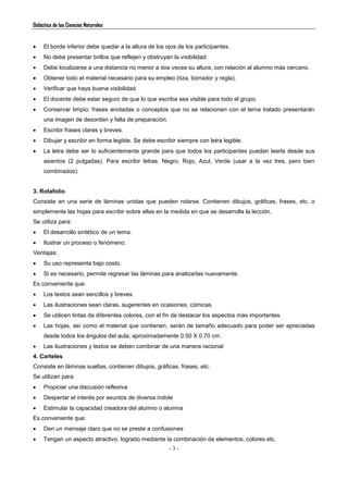 Didáctica de las Ciencias Naturales
- 3 -
 El borde inferior debe quedar a la altura de los ojos de los participantes.
 No debe presentar brillos que reflejen y obstruyan la visibilidad.
 Debe localizarse a una distancia no menor a dos veces su altura, con relación al alumno más cercano.
 Obtener todo el material necesario para su empleo (tiza, borrador y regla).
 Verificar que haya buena visibilidad.
 El docente debe estar seguro de que lo que escriba sea visible para todo el grupo.
 Conservar limpio: frases anotadas o conceptos que no se relacionen con el tema tratado presentarán
una imagen de desorden y falta de preparación.
 Escribir frases claras y breves.
 Dibujar y escribir en forma legible. Se debe escribir siempre con letra legible.
 La letra debe ser lo suficientemente grande para que todos los participantes puedan leerla desde sus
asientos (2 pulgadas). Para escribir letras: Negro, Rojo, Azul, Verde (usar a la vez tres, pero bien
combinados).
3. Rotafolio
Consiste en una serie de láminas unidas que pueden rotarse. Contienen dibujos, gráficas, frases, etc. o
simplemente las hojas para escribir sobre ellas en la medida en que se desarrolla la lección.
Se utiliza para:
 El desarrollo sintético de un tema.
 Ilustrar un proceso o fenómeno.
Ventajas:
 Su uso representa bajo costo.
 Si es necesario, permite regresar las láminas para analizarlas nuevamente.
Es conveniente que:
 Los textos sean sencillos y breves.
 Las ilustraciones sean claras, sugerentes en ocasiones, cómicas
 Se utilicen tintas de diferentes colores, con el fin de destacar los aspectos más importantes.
 Las hojas, así como el material que contienen, serán de tamaño adecuado para poder ser apreciadas
desde todos los ángulos del aula; aproximadamente 0.50 X 0.70 cm.
 Las ilustraciones y textos se deben combinar de una manera racional
4. Carteles
Consiste en láminas sueltas, contienen dibujos, gráficas, frases, etc.
Se utilizan para:
 Propiciar una discusión reflexiva
 Despertar el interés por asuntos de diversa índole
 Estimular la capacidad creadora del alumno o alumna
Es conveniente que:
 Den un mensaje claro que no se preste a confusiones
 Tengan un aspecto atractivo, logrado mediante la combinación de elementos, colores etc.
 