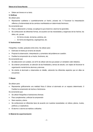 Didáctica de las Ciencias Naturales
- 4 -
 Deben ser breves en su texto.
5. Gráficas
Se utilizan para:
 Representar cualitativa o cuantitativamente un hecho, proceso etc. 0 Favorecer la interpretación
reflexiva y fundamentada de los cambios manifestados en determinado fenómeno.
Es conveniente que:
 Para su elaboración y manejo, se aplique lo que el alumno o alumna ha aprendido.
 Se confeccionen de diferentes formas, de acuerdo con las necesidades y exigencias de los hechos, los
datos, etc. ya sea:
o En forma circular, de barras, pictórica, etc.
o En forma de diagramas, organigramas, etc.
6. Ilustraciones:
Fotografías, murales, grabados entre otros. Se utilizan para:
 Estimular el interés por el tema de estudio
 Propiciar la observación, interpretación y comentario del problema en cuestión.
 Facilitar la comprensión de un hecho, fenómeno, etc.
Es conveniente que:
 Se seleccionen con cuidado, con el fin de utilizar solo los que posean un verdadero valor didáctico.
 Se ordenen previamente, en atención de las finalidades y temas de estudio, con objeto de favorecer la
organización mental de los alumnos y alumnas.
 Se oriente al alumnado a observarlas en detalle, valorando los diferentes aspectos que en ellas se
encuentran.
7. Mapas
Se utilizan para:
 Representar gráficamente una realidad física 0 Ubicar al alumnado en un espacio determinado. 0
Facilitar la comprensión de hechos o fenómenos.
Es conveniente que:
 Se utilicen fotografías e ilustraciones diversas.
 Para complementar y reforzar la comprensión
 Sean exactos y claros.
 Se confeccionen en diferentes tipos de acuerdo con nuestras necesidades: en relieve, planos, mudos,
políticos y o explicativos.
 El alumno o alumna se habitúe a utilizarlos.
8. Material de experimentación
 