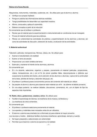 Didáctica de las Ciencias Naturales
- 5 -
Maquinarias, instrumentos, materiales, sustancias, etc.. Se utiliza para que el alumno o alumna:
 Verifique sus propias hipótesis
 Ponga en práctica las informaciones teóricas recibidas.
 Tenga posibilidades de desarrollar sus capacidad creadora.
 Afirme, compruebe y aplique lo aprendido.
 Elabore conceptos a partir de la inducción
Es conveniente que el profesor o profesora:
 Revise que el material para la experimentación o instrumental esté en condiciones de ser manejado.
 Provea el material suficiente para las prácticas.
 Planee con anterioridad las actividades de práctica y experimentación de los alumnos y alumnas; así
como las actividades de discusión, aclaración de dudas y evaluación de las actividades.
9. Material audiovisual
Televisión, películas, transparencias, filminas, videos, etc. Se utilizan para:
 Acercar al estudiantado a la realidad
 Ilustrar un tema de estudio
 Proporcionar una visión sintética del tema
 Estimular y mantener el interés de las alumnas y alumnos.
Es conveniente que:
 El o la docente, seleccione, organice y prepare, previamente el material (películas, proyecciones,
videos, transparencias, etc.,) con el fin de prever posibles fallas, descomposturas o defectos que
ocasionarían la pérdida del interés y de la atención de los alumnos o alumnas, ruptura de la continuidad
de la clase, pérdida de tiempo y desorden del grupo, etc.
 El profesor o profesora posea conocimientos previos del contenido del material por utilizar.
 Se prepare al alumno o alumna para observar este material con el fin de obtener el debido provecho.
 En una etapa posterior, se realicen debates, discusiones, comentarios, etc. con el objeto de fijar los
aspectos más importantes.
10. Radio, disco, grabaciones, casetes y otros. Se utilizan para:
 Facilitar el aprendizaje de idiomas, la enseñanza de la música y la literatura y
 La enseñanza de otros contenidos.
Es conveniente que:
 El profesor o profesora seleccione previamente el material.
 Los aparatos y materiales sean revisados antes de ser utilizados.
 El alumno o alumna sea orientado (a) e informado (a) para obtener el mayor provecho.
Los recursos y medios didácticos facilitan el proceso enseñanza- aprendizaje, siempre y cuando:
 Se hayan preparado y seleccionado con anterioridad.
 Permitan que el alumno o alumna se aproxime a la realidad.
 