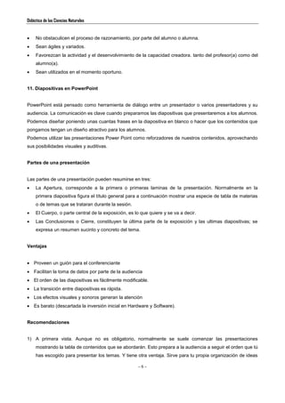 Didáctica de las Ciencias Naturales
- 6 -
 No obstaculicen el proceso de razonamiento, por parte del alumno o alumna.
 Sean ágiles y variados.
 Favorezcan la actividad y el desenvolvimiento de la capacidad creadora. tanto del profesor(a) como del
alumno(a).
 Sean utilizados en el momento oportuno.
11. Diapositivas en PowerPoint
PowerPoint está pensado como herramienta de diálogo entre un presentador o varios presentadores y su
audiencia. La comunicación es clave cuando preparamos las diapositivas que presentaremos a los alumnos.
Podemos diseñar poniendo unas cuantas frases en la diapositiva en blanco o hacer que los contenidos que
pongamos tengan un diseño atractivo para los alumnos.
Podemos utilizar las presentaciones Power Point como reforzadores de nuestros contenidos, aprovechando
sus posibilidades visuales y auditivas.
Partes de una presentación
Las partes de una presentación pueden resumirse en tres:
 La Apertura, corresponde a la primera o primeras laminas de la presentación. Normalmente en la
primera diapositiva figura el título general para a continuación mostrar una especie de tabla de materias
o de temas que se trataran durante la sesión.
 El Cuerpo, o parte central de la exposición, es lo que quiere y se va a decir.
 Las Conclusiones o Cierre, constituyen la última parte de la exposición y las ultimas diapositivas; se
expresa un resumen sucinto y concreto del tema.
Ventajas
 Proveen un guión para el conferenciante
 Facilitan la toma de datos por parte de la audiencia
 El orden de las diapositivas es fácilmente modificable.
 La transición entre diapositivas es rápida.
 Los efectos visuales y sonoros generan la atención
 Es barato (descartada la inversión inicial en Hardware y Software).
Recomendaciones
1) A primera vista. Aunque no es obligatorio, normalmente se suele comenzar las presentaciones
mostrando la tabla de contenidos que se abordarán. Esto prepara a la audiencia a seguir el orden que tú
has escogido para presentar los temas. Y tiene otra ventaja. Sirve para tu propia organización de ideas
 