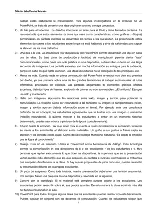 Didáctica de las Ciencias Naturales
- 7 -
cuando estás elaborando la presentación. Para algunos investigadores en la creación de un
PowerPoint, se trata de convertir una idea original en una red o mapa conceptual.
2) Un hilo para el laberinto. Los diseños incorporan un área para el título y otros llamados del tema. Es
recomendable que estos elementos (u otros que uses como características, como gráficas y dibujos)
permanezcan en pantalla mientras se desarrollen los temas a los que aluden. La presencia de estos
elementos da claves a los estudiantes sobre lo que se está hablando y sirve de salvavidas para captar
la atención de los más distraídos.
3) Una idea a la vez. La arquitectura 'por diapositivas' del PowerPoint permite desarrollar una idea en cada
una de ellas. Su bajo costo de producción y facilidad de manipulación permite ciertos 'lujos'
comunicacionales, como poner una sola palabra en una diapositiva, o desarrollar un tema en una larga
secuencia de imágenes. Una pantalla excesiva, con mucha información, es ambigua para la audiencia,
porque no sabe en qué fijar la atención. Las ideas secundarias no se distinguen de las principales, etc.
4) Menos es más. Cuando estás en plena construcción del PowerPoint te vendrá muy bien esta premisa
del diseño, ya que previene sobre una de las grandes tentaciones al trabajar audiovisuales: el ruido
informativo, provocado por excesos. Las pantallas abigarradas de elementos gráficos, efectos
excesivos, distintos tipos de fuentes, explosión de colores no son aconsejables. ¿El antídoto? Escoger
un estilo y mantenerlo.
5) Habla con imágenes. Aprovecha las relaciones entre texto, imagen y sonido, para potenciar tu
comunicación. La relación puede ser redundante (a tal concepto, su imagen) o complementaria (texto,
imagen y sonido aportan distinta información sobre el tema). Por ejemplo ante una complicada
definición de un concepto, los estudiantes agradecerán que lo ilustres con una imagen o animación
(relación redundante). Si quieres motivar a los estudiantes a entrar en un momento histórico
determinado, puedes usar música o pinturas de la época (complementaria).
6) Educar desde la emoción. Hay que tener muy en cuenta a quién mostraremos la exposición, teniendo
en mente a los estudiantes al elaborar estos materiales. Un guiño a sus gustos o frases capta su
atención y les conecta con la clase. Como decía el biólogo Humberto Maturana: 'Es desde la emoción
que se logra el conocimiento'.
7) Dialoga. Esto no es televisión. Utiliza el PowerPoint como herramienta de diálogo. Esta tecnología
permite la comunicación en dos direcciones de ti a los estudiantes y de los estudiantes a ti. Hay
personas que repiten exactamente lo que dicen las diapositivas, te sugerimos que en tu presentación
verbal aportes más elementos que los que aparecen en pantalla e incluyas interrogantes o problemas
que interpelen directamente a la clase. Si hay nuevas propuestas de parte del curso, puedes reescribir
tu presentación delante de los propios estudiantes.
8) Un poco de suspenso. Como toda historia, nuestra presentación debe tener una tensión argumental.
Por ejemplo, hacer una pregunta en una diapositiva y resolverla en la siguiente.
9) Convive con la tecnología. Si el material está completo puedes dejarlo a los estudiantes. Los
estudiantes podrán reescribir sobre él, sus propios apuntes. De esta manera tu clase continúa más allá
del tiempo presencial en el aula.
10) PowerPoint para todos. Imagina alguna tarea que los estudiantes puedan realizar con esta herramienta.
Puedes trabajar en conjunto con los docentes de computación. Cuando los estudiantes tengan que
 