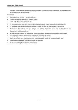 Didáctica de las Ciencias Naturales
- 8 -
crear sus presentaciones les servirá de apoyo toda la experiencia comunicativa que tú hayas adquirido
en la construcción de diapositivas.
En síntesis:
 Usa diapositivas de color y tamaño estándar.
 Emplear fondos de color oscuro, y textos claros.
 Limita cada diapositiva a una sola idea.
 Es aconsejable usar una serie progresiva de diapositivas que vayan desarrollando la exposición.
 Es preferible usar varias diapositivas sencillas y claras en lugar de una compleja y recargada.
 Planifica las diapositivas para que tengan una óptima disposición visual. No muchas líneas por
diapositiva ni palabras por línea.
 No uses muchas fuentes por diapositiva, ni muchos colores (exceptuando los gráficos e imágenes)
 Usa un patrón uniforme (tanto fondos como tipos y tamaños de letras)
 Usa un tamaño de letra lo suficientemente grande para que pueda ser leído por toda la sala.
 Gráficos e imágenes son más efectivos que las palabras.
 No abuses de los gifts ni de otras animaciones
 