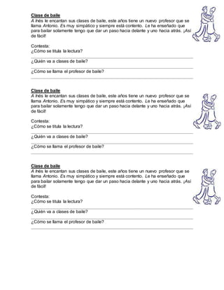Clase de baile
A Inés le encantan sus clases de baile, este años tiene un nuevo profesor que se
llama Antonio. Es muy simpático y siempre está contento. Le ha enseñado que
para bailar solamente tengo que dar un paso hacia delante y uno hacia atrás. ¡Así
de fácil!
Contesta:
¿Cómo se titula la lectura?
__________________________________________________________________
¿Quién va a clases de baile?
__________________________________________________________________
¿Cómo se llama el profesor de baile?
__________________________________________________________________
Clase de baile
A Inés le encantan sus clases de baile, este años tiene un nuevo profesor que se
llama Antonio. Es muy simpático y siempre está contento. Le ha enseñado que
para bailar solamente tengo que dar un paso hacia delante y uno hacia atrás. ¡Así
de fácil!
Contesta:
¿Cómo se titula la lectura?
__________________________________________________________________
¿Quién va a clases de baile?
__________________________________________________________________
¿Cómo se llama el profesor de baile?
__________________________________________________________________
Clase de baile
A Inés le encantan sus clases de baile, este años tiene un nuevo profesor que se
llama Antonio. Es muy simpático y siempre está contento. Le ha enseñado que
para bailar solamente tengo que dar un paso hacia delante y uno hacia atrás. ¡Así
de fácil!
Contesta:
¿Cómo se titula la lectura?
__________________________________________________________________
¿Quién va a clases de baile?
__________________________________________________________________
¿Cómo se llama el profesor de baile?
__________________________________________________________________
 