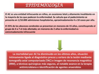 EPIDEMIOLOGÍA

El AC es una entidad infrecuente en niños, en ocasiones letal y altamente invalidante en
la mayoría de los que padecen la enfermedad. Se calcula que el padecimiento se
presenta en 1/10.000 admisiones hospitalarias, aproximadamente 4 a 10 casos por año.

El 25% de los abscesos cerebrales se presentan en menores de 15 años, constituyendo el
grupo de 4 a 7 el más afectado; en menores de 2 años la enfermedad es
extremadamente infrecuente




       La mortalidad por AC ha disminuido en los últimos años, situación
   intimamente ligada al diagnóstico precoz y certero de la lesión mediante
   tomografía axial computarizada (TAC) e imagen de resonancia magnética
   (IRM), a técnicas quirúrgicas más seguras, al notable avance en la terapia
             antimicrobiana e identificación de agentes anaerobios
 