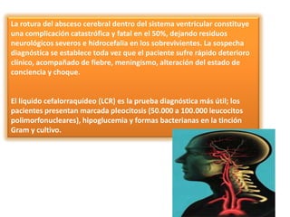 La rotura del absceso cerebral dentro del sistema ventricular constituye
una complicación catastrófica y fatal en el 50%, dejando residuos
neurológicos severos e hidrocefalia en los sobrevivientes. La sospecha
diagnóstica se establece toda vez que el paciente sufre rápido deterioro
clínico, acompañado de fiebre, meningismo, alteración del estado de
conciencia y choque.


El líquido cefalorraquídeo (LCR) es la prueba diagnóstica más útil; los
pacientes presentan marcada pleocitosis (50.000 a 100.000 leucocitos
polimorfonucleares), hipoglucemia y formas bacterianas en la tinción
Gram y cultivo.
 
