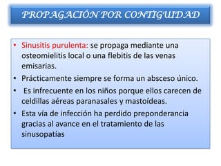 PROPAGACIÓN POR CONTIGUIDAD


• Sinusitis purulenta: se propaga mediante una
  osteomielitis local o una flebitis de las venas
  emisarias.
• Prácticamente siempre se forma un absceso único.
• Es infrecuente en los niños porque ellos carecen de
  celdillas aéreas paranasales y mastoídeas.
• Esta vía de infección ha perdido preponderancia
  gracias al avance en el tratamiento de las
  sinusopatías
 