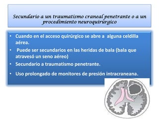 Secundario a un traumatismo craneal penetrante o a un
             procedimiento neuroquirúrgico


• Cuando en el acceso quirúrgico se abre a alguna celdilla
  aérea.
• Puede ser secundarios en las heridas de bala (bala que
  atravesó un seno aéreo)
• Secundario a traumatismo penetrante.
• Uso prolongado de monitores de presión intracraneana.
 