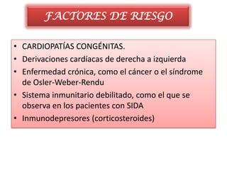 FACTORES DE RIESGO

• CARDIOPATÍAS CONGÉNITAS.
• Derivaciones cardíacas de derecha a izquierda
• Enfermedad crónica, como el cáncer o el síndrome
  de Osler-Weber-Rendu
• Sistema inmunitario debilitado, como el que se
  observa en los pacientes con SIDA
• Inmunodepresores (corticosteroides)
 