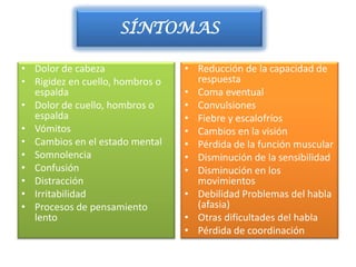 SÍNTOMAS

• Dolor de cabeza                • Reducción de la capacidad de
• Rigidez en cuello, hombros o     respuesta
  espalda                        • Coma eventual
• Dolor de cuello, hombros o     • Convulsiones
  espalda                        • Fiebre y escalofríos
• Vómitos                        • Cambios en la visión
• Cambios en el estado mental    • Pérdida de la función muscular
• Somnolencia                    • Disminución de la sensibilidad
• Confusión                      • Disminución en los
• Distracción                      movimientos
• Irritabilidad                  • Debilidad Problemas del habla
• Procesos de pensamiento          (afasia)
  lento                          • Otras dificultades del habla
                                 • Pérdida de coordinación
 