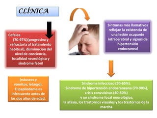 CLÍNICA

                                                           Síntomas más llamativos
                                                            reflejan la existencia de
Cefalea                                                       una lesión ocupante
   (70-97%)(progresiva y                                   intracerebral y signos de
 refractaria al tratamiento                                       hipertensión
 habitual), disminución del                                       endocraneal
    nivel de conciencia,
  focalidad neurológica y
      síndrome febril



        (náuseas y
    vómitos, letargo).                     Síndrome infeccioso (50-65%).
    El papiledema es            Síndrome de hipertensión endocraneana (70-90%),
  infrecuente antes de                        crisis convulsivas (40-50%)
 los dos años de edad.                    y un síndrome focal neurológico,
                              la afasia, los trastornos visuales y los trastornos de la
                                                        marcha
 