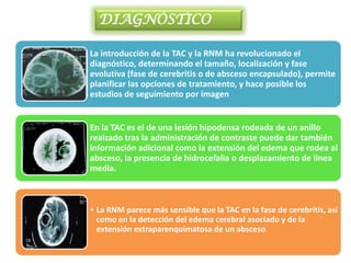 DIAGNÓSTICO

La introducción de la TAC y la RNM ha revolucionado el
diagnóstico, determinando el tamaño, localización y fase
evolutiva (fase de cerebritis o de absceso encapsulado), permite
planificar las opciones de tratamiento, y hace posible los
estudios de seguimiento por imagen


En la TAC es el de una lesión hipodensa rodeada de un anillo
realzado tras la administración de contraste puede dar también
información adicional como la extensión del edema que rodea al
absceso, la presencia de hidrocefalia o desplazamiento de linea
media.



• La RNM parece más sensible que la TAC en la fase de cerebritis, así
  como en la detección del edema cerebral asociado y de la
  extensión extraparenquimatosa de un absceso.
 