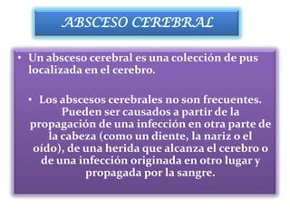 ABSCESO CEREBRAL

• Un absceso cerebral es una colección de pus
  localizada en el cerebro.

 • Los abscesos cerebrales no son frecuentes.
        Pueden ser causados a partir de la
 propagación de una infección en otra parte de
     la cabeza (como un diente, la nariz o el
  oído), de una herida que alcanza el cerebro o
   de una infección originada en otro lugar y
            propagada por la sangre.
 