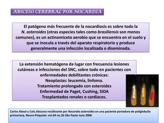 ABSCESO CEREBRAL POR NOCARDIA


       El patógeno más frecuente de la nocardiosis es sobre todo la
      N. asteroides (otras especies tales como brasiliensis son menos
    comunes), es un actinomiceto aerobio que se encuentra en el suelo y
         que se inocula a través del aparato respiratorio y produce
           generalmente una infección localizada o diseminada.


      La extensión hematógena da lugar con frecuencia lesiones
     cutáneas e infecciones del SNC, sobre todo en pacientes con
                 enfermedades debilitantes crónicas:
                    Neoplasias: leucemia, linfoma.
               Tratamiento prolongado con esteroides
                 Enfermedad de Paget, Cushing, SIDA
                  Trasplantados renales o cardiacos.


Carlos Aboal y Cols.Absceso recidivante por Nocardia asteroides en una paciente portadora de poliglobulia
primariarq. Neuro-Psiquiatr. vol.64 no.2b São Paulo June 2006
 