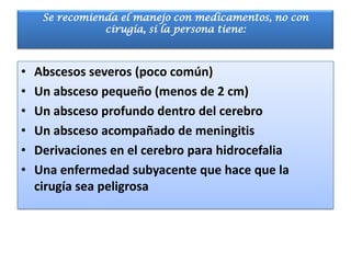 Se recomienda el manejo con medicamentos, no con
                cirugía, si la persona tiene:



•   Abscesos severos (poco común)
•   Un absceso pequeño (menos de 2 cm)
•   Un absceso profundo dentro del cerebro
•   Un absceso acompañado de meningitis
•   Derivaciones en el cerebro para hidrocefalia
•   Una enfermedad subyacente que hace que la
    cirugía sea peligrosa
 