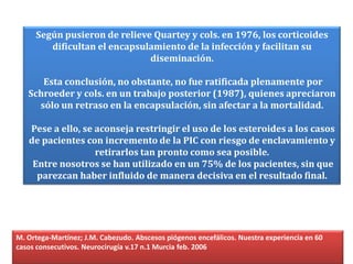 Según pusieron de relieve Quartey y cols. en 1976, los corticoides
        dificultan el encapsulamiento de la infección y facilitan su
                              diseminación.

      Esta conclusión, no obstante, no fue ratificada plenamente por
   Schroeder y cols. en un trabajo posterior (1987), quienes apreciaron
     sólo un retraso en la encapsulación, sin afectar a la mortalidad.

   Pese a ello, se aconseja restringir el uso de los esteroides a los casos
   de pacientes con incremento de la PIC con riesgo de enclavamiento y
                   retirarlos tan pronto como sea posible.
    Entre nosotros se han utilizado en un 75% de los pacientes, sin que
     parezcan haber influido de manera decisiva en el resultado final.




M. Ortega-Martínez; J.M. Cabezudo. Abscesos piógenos encefálicos. Nuestra experiencia en 60
casos consecutivos. Neurocirugía v.17 n.1 Murcia feb. 2006
 
