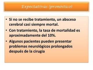 Expectativas (pronóstico)


• Si no se recibe tratamiento, un absceso
  cerebral casi siempre mortal.
• Con tratamiento, la tasa de mortalidad es
  aproximadamente del 10%.
• Algunos pacientes pueden presentar
  problemas neurológicos prolongados
  después de la cirugía
 