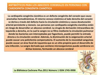 ANTIBIÓTICOS PARA LOS ABSCESOS CEREBRALES EN PERSONAS CON
  CARDIOPATÍA CONGÉNITA CIANÓTICA

  La cardiopatía congénita cianótica es un defecto congénito del corazón que causa
 anomalías hemodinámicas. El retorno venoso sistémico al lado derecho del corazón
   se deriva a través del defecto hacia la circulación sistémica y causa desaturación
arterial persistente y cianosis. Las personas con cardiopatía congénita cianótica están
en riesgo de desarrollar un absceso cerebral. La cirugía de derivación intracardíaca de
izquierda a derecha, en la cual la sangre no se filtra mediante la circulación pulmonar
   donde las bacterias son interceptadas por fagocitosis, puede permitir la entrada
  directa a la circulación cerebral. Además, la disminución de la oxigenación arterial
puede causar una policitemia compensatoria. El aumento de la viscosidad sanguínea
puede causar un área focal de isquemia que es un sitio propicio para el desarrollo de
una infección. La sangre derivada que contiene microorganismos puede sembrarse en
                      dichas lesiones, formando un absceso cerebral




        La Biblioteca Cochrane Plus.2011 Número 1 ISSN 1745-9990
 