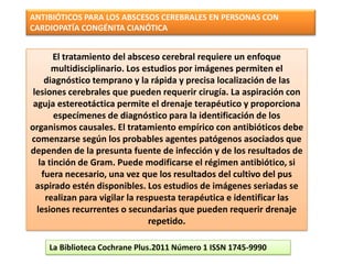ANTIBIÓTICOS PARA LOS ABSCESOS CEREBRALES EN PERSONAS CON
CARDIOPATÍA CONGÉNITA CIANÓTICA


        El tratamiento del absceso cerebral requiere un enfoque
       multidisciplinario. Los estudios por imágenes permiten el
     diagnóstico temprano y la rápida y precisa localización de las
 lesiones cerebrales que pueden requerir cirugía. La aspiración con
 aguja estereotáctica permite el drenaje terapéutico y proporciona
        especímenes de diagnóstico para la identificación de los
organismos causales. El tratamiento empírico con antibióticos debe
comenzarse según los probables agentes patógenos asociados que
dependen de la presunta fuente de infección y de los resultados de
   la tinción de Gram. Puede modificarse el régimen antibiótico, si
    fuera necesario, una vez que los resultados del cultivo del pus
  aspirado estén disponibles. Los estudios de imágenes seriadas se
     realizan para vigilar la respuesta terapéutica e identificar las
  lesiones recurrentes o secundarias que pueden requerir drenaje
                                 repetido.

    La Biblioteca Cochrane Plus.2011 Número 1 ISSN 1745-9990
 