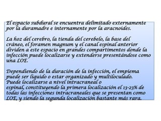 El espacio subdural se encuentra delimitado externamente
por la duramadre e internamente por la aracnoides.

La hoz del cerebro, la tienda del cerebelo, la base del
cráneo, el foramen magnum y el canal espinal anterior
dividen a este espacio en grandes compartimentos donde la
infección puede localizarse y extenderse presentándose como
una LOE.

Dependiendo de la duración de la infección, el empiema
puede ser líquido o estar organizado y multiloculado.
Puede localizarse a nivel intracraneal o
espinal, constituyendo la primera localización el 13-23% de
todas las infecciones intracraneales que se presentan como
LOE, y siendo la segunda localización bastante más rara.
 