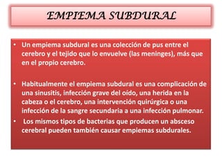 EMPIEMA SUBDURAL

• Un empiema subdural es una colección de pus entre el
  cerebro y el tejido que lo envuelve (las meninges), más que
  en el propio cerebro.

• Habitualmente el empiema subdural es una complicación de
  una sinusitis, infección grave del oído, una herida en la
  cabeza o el cerebro, una intervención quirúrgica o una
  infección de la sangre secundaria a una infección pulmonar.
• Los mismos tipos de bacterias que producen un absceso
  cerebral pueden también causar empiemas subdurales.
 