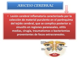 ABSCESO CEREBRAL


• Lesión cerebral inflamatoria caracterizada por la
 colección de material purulento en el parénquima
  del tejido cerebral, que se complica posterior a:
       sinusitis en regiones paranasales, otitis
   medias, cirugía, traumatismos o bacteriemias
        provenientes de focos extracraneales.
 