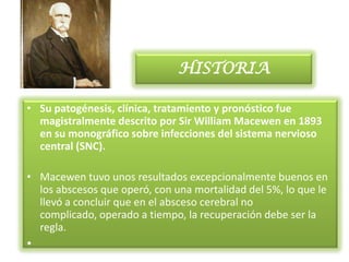 HISTORIA

• Su patogénesis, clínica, tratamiento y pronóstico fue
  magistralmente descrito por Sir William Macewen en 1893
  en su monográfico sobre infecciones del sistema nervioso
  central (SNC).

• Macewen tuvo unos resultados excepcionalmente buenos en
  los abscesos que operó, con una mortalidad del 5%, lo que le
  llevó a concluir que en el absceso cerebral no
  complicado, operado a tiempo, la recuperación debe ser la
  regla.
•
 