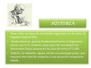 HISTORIA

• Pese a ello, las tasas de mortalidad registradas en los años 70
  llegaban hasta el 50%.
• Desde entonces, gracias fundamentalmente al diagnóstico
  precoz con la TC cerebral, estas tasas de mortalidad han
  descendido hasta situarse en los años 90 entre el 5-10%.
• Todavía, no obstante, siguen siendo una patología grave, que
  requiere alto nivel de sospecha y una actuación terapéutica
  rápida.
 