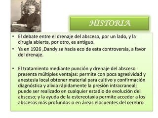 HISTORIA
• El debate entre el drenaje del absceso, por un lado, y la
  cirugía abierta, por otro, es antiguo.
• Ya en 1926 ,Dandy se hacía eco de esta controversia, a favor
  del drenaje.

• El tratamiento mediante punción y drenaje del absceso
  presenta múltiples ventajas: permite con poca agresividad y
  anestesia local obtener material para cultivo y confirmación
  diagnóstica y alivia rápidamente la presión intracraneal;
  puede ser realizado en cualquier estadio de evolución del
  absceso; y la ayuda de la estereotaxia permite acceder a los
  abscesos más profundos o en áreas elocuentes del cerebro
 