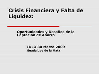 Crisis Financiera y Falta de
Liquidez:


   Oportunidades y Desafíos de la
   Captación de Ahorro


        IDLO 30 Marzo 2009
        Guadalupe de la Mata
 