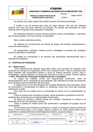 ITABIRA
                            INDUSTRIA E COMÉRCIO DE PRODUTOS ALIMENTÍCIOS LTDA
                                                                       Emissão:
                             MANUAL DE BOAS PRÁTICAS DE                               Página 10 de 23
                               FABRICAÇÃO E CONTROLE                   12/08/09

       Os animais como cães e gatos são mantidos isolados das áreas de produção.

       É evitado o uso de venenos para ratos em áreas internas. Para isto são utilizadas
ratoeiras com iscas nas áreas externas da produção. Os raticidas são colocados em áreas
externas dentro de portas iscas adequadas e mapeados.

      Os inseticidas utilizados em áreas internas da fábrica, cantina, almoxarifado, e escritórios
são de baixa toxidade, como por exemplo, os piretróides.

       Não se utiliza inseticidas clorados.

       Os relatórios de monitoramento de controle de pragas são emitidos periodicamente e
arquivados pela empresa.

      Os equipamentos, utensílios, matérias primas, embalagens e produtos são protegidos
durante a aplicação de inseticidas.

      Os paletes do almoxarifado e da remessa são examinados periodicamente para a
detecção de infestações.

14 – CONTROLE DE PRODUÇÃO

14.1 – Matéria-prima
       Todas matérias-primas utilizadas pelas Balas Itabira, são adquiridas de empresas cujos
processos de produção tem implantados as BPF como requisito mínimo. Todas as matérias-primas
serão recebidas pelo almoxarifado mediante o laudo de análises (sensorial, química, física e
microbiológica , quando aplicável). Os laudos são arquivados em arquivo próprio, conforme descrito
no POP – Recebimento e Estocagem de Matérias-primas e embalagem.
       As cargas das matérias primas são inspecionadas visualmente, antes do
descarregamento, para a verificação de anormalidades. São verificados os modos de transporte,
documentação, prazo de validade e lote do produto.
       A matéria prima ao ser descarregada são enviadas diretamente para estocagem dentro
do almoxarifado e armazenadas em paletes ou prateleiras, sendo que nunca são colocadas
diretamente no chão;
       Para cada tipo de matéria prima é armazenada de acordo com as especificações do
fabricante.
       Todos os produtos são colocados em pilhas, sendo respeitada a quantidade mínima de
empilhamento, de acordo com as especificações do fabricante.
       As pilhas dos produtos, matérias primas são mantidas, linearmente na vertical e na
horizontal, de forma a não danificar o produto.
       Todos os paletes de matéria prima são identificados e protegidos de qualquer tipo de
contaminação.
       Os funcionários são orientados a transportar, manejar ou armazenar todosos produtos de
forma a evitar danos físicos, como rasgos, rupturas, quebras, etc. Estes danos podem causar
vazamento e conseqüentemente contaminação dos mesmos, causando prejuízo.
      ELABORADO POR:        REVISADO / APROVADO POR:       APROVADO POR:          EDIÇÃO:       REVISÃO

                                                                                    01            01
 JOCIMEIRE MARIA DA SILVA   HÉLIO RIBEIRO DE ALMEIDA   ELIMAR XAVIER PATRÍCIO

                                                                                  MBPF        20/0/2009
 
