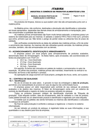 ITABIRA
                            INDUSTRIA E COMÉRCIO DE PRODUTOS ALIMENTÍCIOS LTDA
                                                                       Emissão:
                             MANUAL DE BOAS PRÁTICAS DE                               Página 11 de 23
                               FABRICAÇÃO E CONTROLE                   12/08/09

       Os produtos de limpeza, tóxicos ou que exalem odor não são armazenados junto com a
matéria prima.

       As Matéria prima, não conforme, destinadas a devolução são identificadas e colocadas
em locais apropriados, separadas das demais áreas de armazenamento e manipulação, para
não comprometer a qualidade das demais.
       As matérias primas armazenadas não ficam muito tempo estocado, a empresa possui um
sistema de rotatividade para as mesmas. É adotado o sistema FIFO (“first in first out”): primeiro
que entra, primeiro que sai. Não tendo o perigo de perder estas ou utiliza-las fora do prazo de
validade.
       São verificadas constantemente as datas de validade das matérias primas, a fim de evitar
o vencimento das mesmas. As mesmas não são utilizadas quando vencidas. As matérias primas
vencidas, também, não são armazenadas com as demais.

15 – ACONDICIONAMENTO, IDENTIFICAÇÃO E ARMAZENAMENTO
       A empresa possui um local próprio para armazenamento de produtos acabados,
denominado Setor de Armazenagem. As Balas Itabira, após envasadas, são acondicionadas em
fardos de polipropileno com 77x37 cm:
           • 22,5 kg – Coco Queimado
           • 21,0 kg – Coco Queimado
           • 20,0 kg – Coco Queimado
           • 22,5 kg – Tamarindo
       Em seguida, os fardos são colocados em paletes de madeira, e armazenados no setor de
expedição. As pilhas dos produtos, matérias primas são mantidas, linearmente na vertical e na
horizontal, de forma a não danificar o produto.
       As operações de carga ocorrem em local próprio, protegido de chuva, vento, sol e poeira.

 16 – CONTROLE DE QUALIDADE
 16.1 – Identificação
        No ato do envase de cada sabor, é gravado no topo da embalagem a data de produção,
permitindo uma rastreabilidade do produto em caso de alguma não conformidade futura.
        A empresa possui um setor responsável pelo controle do seu estoque de produtos
acabados e do destino dos mesmos. O Setor de Armazenagem conta com um sistema de
controle de identificação e registro do todos os produtos retirados do estoque.
        Todos os produtos possuem códigos de identificação chamada de “Etiqueta de
produção”. Esta etiqueta contém, data de envasamento, data de validade e o lote do produto.
Cada pallete formado de um determinado produto é identificado e registrado com esta etiqueta.
        A medida que os palletes vão sendo formados os mesmos são identificados e colocados
no estoque do armazém.
        No final de cada produção é conferido o estoque e registra-se o mesmo no sistema
informatizado.
        Ao ser retirado um produto do estoque, é registrado todas as suas informações, a sua
quantidade e o seu destino para fora da empresa.


      ELABORADO POR:        REVISADO / APROVADO POR:       APROVADO POR:          EDIÇÃO:       REVISÃO

                                                                                    01            01
 JOCIMEIRE MARIA DA SILVA   HÉLIO RIBEIRO DE ALMEIDA   ELIMAR XAVIER PATRÍCIO

                                                                                  MBPF        20/0/2009
 