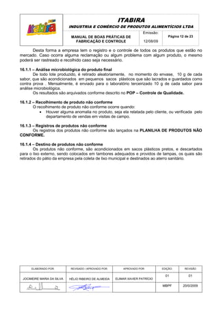 ITABIRA
                            INDUSTRIA E COMÉRCIO DE PRODUTOS ALIMENTÍCIOS LTDA
                                                                       Emissão:
                             MANUAL DE BOAS PRÁTICAS DE                               Página 12 de 23
                               FABRICAÇÃO E CONTROLE                   12/08/09

      Desta forma a empresa tem o registro e o controle de todos os produtos que estão no
mercado. Caso ocorra alguma reclamação ou algum problema com algum produto, o mesmo
poderá ser rastreado e recolhido caso seja necessário.

16.1.1 – Análise microbiológica do produto final
       De todo lote produzido, é retirado aleatoriamente, no momento do envase, 10 g de cada
sabor, que são acondicionados em pequenos sacos plásticos que são lacrados e guardados como
contra prova . Mensalmente, é enviado para o laboratório terceirizado 10 g de cada sabor para
análise microbiológica.
       Os resultados são arquivados conforme descrito no POP – Controle de Qualidade.

16.1.2 – Recolhimento de produto não conforme
       O recolhimento de produto não conforme ocorre quando:
          • Houver alguma anomalia no produto, seja ela relatada pelo cliente, ou verificada pelo
              departamento de vendas em visitas de campo.

16.1.3 – Registros de produtos não conforme
       Os registros dos produtos não conforme são lançados na PLANILHA DE PRODUTOS NÃO
CONFORME.

16.1.4 – Destino de produtos não conforme
        Os produtos não conforme, são acondicionados em sacos plásticos pretos, e descartados
para o lixo externo, sendo colocados em tambores adequados e providos de tampas, os quais são
retirados do pátio da empresa pela coleta de lixo municipal e destinados ao aterro sanitário.




      ELABORADO POR:        REVISADO / APROVADO POR:       APROVADO POR:          EDIÇÃO:       REVISÃO

                                                                                    01            01
 JOCIMEIRE MARIA DA SILVA   HÉLIO RIBEIRO DE ALMEIDA   ELIMAR XAVIER PATRÍCIO

                                                                                  MBPF        20/0/2009
 