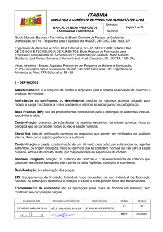 ITABIRA
                            INDUSTRIA E COMÉRCIO DE PRODUTOS ALIMENTÍCIOS LTDA
                                                                       Emissão:
                             MANUAL DE BOAS PRÁTICAS DE                               Página 2 de 23
                               FABRICAÇÃO E CONTROLE                   12/08/09

Nicioli, Marcelo Barbosa - Termoking do Brasil. Controle de Perigos na Cadeia de
Distribuição. In: Pré - Requisitos para o Sucesso do HACCP, 04/10/99, São Paulo, SP.

Engenharia de Alimentos ao Vivo: RPA Editorial. p. 53 - 65. SOCIEDADE BRASILEIRA
DE CIÊNCIA E TECNOLOGIA DE ALIMENTOS. Boas Práticas de Fabricação para
Empresas Processadoras de Alimentos (BPF) elaborado por Galhardi, Mário Gilberto;
Giordano, José Carlos; Santana, Catarina Brasai. 4 ed. Campinas, SP: SBCTA, 1995. 24p.

Veras, Anselmo - Biosan. Aspectos Práticos de um Programa de Higiene e Sanitização.
In: Pré-Requisitos para o Sucesso do HACCP, 04/10/99, São Paulo, SP. Engenharia de
Alimentos ao Vivo: RPA Editorial. p. 18 - 28 .


5 – DEFINIÇÕES

Armazenamento: é o conjunto de tarefas e requisitos para a correta observação de insumos e
produtos terminados;

Anti-séptico ou sanificante, ou desinfetante: produto de natureza química utilizado para
reduzir a carga microbiana a níveis aceitáveis e eliminar os microrganismos patogênicos.

Boas Práticas (BP): são os procedimentos necessários para a obtenção de alimentos inócuos,
saudáveis e sãos;

Contaminação: presença de substâncias ou agentes estranhos, de origem química, física ou
biológica que se considere nocivo ou não à saúde humana;

Check-list: lista de verificação contendo os requisitos que devem ser verificados na auditoria
interna. Tem como objetivo padronizar a auditoria

Contaminação cruzada: contaminação de um alimento para outro por substancias ou agentes
estranhos, de origem biológica, física ou química que se considere nocivos ou não para a saúde
humana, através do contato direto, por manipuladores ou superfícies de contato.

Controle integrado: seleção de métodos de controle e o desenvolvimento de critérios que
garantam resultados favoráveis sob o ponto de vista higiênico, ecológico e econômico.

Desinfestação: é a eliminação das pragas;

EPI: Equipamentos de Proteção Individual: todo dispositivo de uso individual de fabricação
nacional ou estrangeira destinada a proteger a saúde e a integridade física dos trabalhadores.

Fracionamento de alimentos: são as operaçoes pelas quais se fraciona um alimento, sem
modificar sua composiçao original.

      ELABORADO POR:        REVISADO / APROVADO POR:       APROVADO POR:          EDIÇÃO:      REVISÃO

                                                                                    01           01
 JOCIMEIRE MARIA DA SILVA   HÉLIO RIBEIRO DE ALMEIDA   ELIMAR XAVIER PATRÍCIO

                                                                                  MBPF        20/0/2009
 