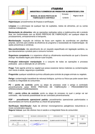 ITABIRA
                            INDUSTRIA E COMÉRCIO DE PRODUTOS ALIMENTÍCIOS LTDA
                                                                       Emissão:
                             MANUAL DE BOAS PRÁTICAS DE                               Página 3 de 23
                               FABRICAÇÃO E CONTROLE                   12/08/09

Higienizaçao: procedimentos de limpeza e sanificaçao;

Limpeza: é a eliminaçao de qualquer tipo de sujidades, restos de alimentos, pó ou outras
matérias indesejáveis;

Manipulação de alimentos: são as operações realizadas sobre a matéria-prima até o produto
final, em conformidade com as BOAS PRÁTICAS DE FABRICAÇÃO, em qualquer etapa do
processamento, armazenamento e transporte;

Monitorização: inspeção de indícios de focos com registro de ocorrências em planilhas
próprias, servindo para análise da eficiência do programa e necessidade de implementação de
ações preventivas e corretivas.

Não-conformidade: não atendimento de um requisito especificado em legislação sanitária, ou
que descaracteriza o produto para o consumo humano

Organismo competente: é o organismo oficial ou oficialmente reconhecido ao qual o Governo
autorga faculdades legais para exercer suas funções.

Produção/ elaboração/ manipulação: é o conjunto de todas as operações e processo
praticados para a obtenção de um alimento;

Praga: Todo agente animal ou vegetal que possa ocasionar danos materiais ou contaminações
com riscos à saúde, segurança e qualidade;

Praguicida: qualquer substância química utilizada para controle de pragas animais ou vegetais.

Perigo: contaminação inaceitável de natureza biológica, química ou física que pode causar dano
à saúde ou integridade do consumidor.

PC – ponto de controle: ponto ou etapa do processo onde o perigo é controlado
preventivamente pelas BOAS PRÁTICAS DE FABRICAÇÃO / PROCEDIMENTOS
OPERACIONAIS PADRONIZADOS.

PCC – ponto crítico de controle: ponto ou etapa do processo no qual o perigo vai ser
controlado, não havendo possibilidade de ser controlado preventivamente.

POP - procedimento operacional padrão: procedimentos operacionais padronizados e
documentados em forma de planilhas ou check list apropriados.

Sanificaçao /desinfecção: Ação de eliminar microorganismos patogênicos reduzindo-os a
níveis considerados seguros.
Seguro/ inócuo: que não oferece risco à saúde e a integridade física do consumidor.


      ELABORADO POR:        REVISADO / APROVADO POR:       APROVADO POR:          EDIÇÃO:      REVISÃO

                                                                                    01           01
 JOCIMEIRE MARIA DA SILVA   HÉLIO RIBEIRO DE ALMEIDA   ELIMAR XAVIER PATRÍCIO

                                                                                  MBPF        20/0/2009
 