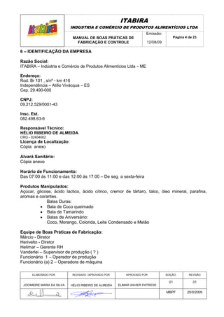 ITABIRA
                            INDUSTRIA E COMÉRCIO DE PRODUTOS ALIMENTÍCIOS LTDA
                                                                       Emissão:
                             MANUAL DE BOAS PRÁTICAS DE                               Página 4 de 23
                               FABRICAÇÃO E CONTROLE                   12/08/09

6 – IDENTIFICAÇÃO DA EMPRESA

Razão Social:
ITABIRA – Indústria e Comércio de Produtos Alimentícios Ltda – ME

Endereço:
Rod. Br 101 , s/nº - km 416
Independência – Atílio Vivácqua – ES
Cep. 29.490-000

CNPJ:
09.212.529/0001-43

Insc. Est.
082.498.63-6

Responsável Técnico:
HÉLIO RIBEIRO DE ALMEIDA
CRQ - 02404002
Licença de Localização:
Cópia anexo

Alvará Sanitário:
Cópia anexo

Horário de Funcionamento:
Das 07:00 às 11:00 e das 12:00 às 17:00 – De seg. a sexta-feira

Produtos Manipulados:
Açúcar, glicose, ácido láctico, ácido cítrico, cremor de tártaro, talco, óleo mineral, parafina,
aromas e corantes.
             Balas Duras:
          • Bala de Coco queimado
          • Bala de Tamarindo
          • Balas de Aniversário:
             Coco, Morango, Colorida, Leite Condensado e Melão

Equipe de Boas Práticas de Fabricação:
Márcio - Diretor
Herivelto - Diretor
Helimar – Gerente RH
Vanderlei – Supervisor de produção ( ? )
Funcionário 1 – Operador de produção
Funcionário (a) 2 – Operadora de máquina

      ELABORADO POR:        REVISADO / APROVADO POR:       APROVADO POR:          EDIÇÃO:      REVISÃO

                                                                                    01           01
 JOCIMEIRE MARIA DA SILVA   HÉLIO RIBEIRO DE ALMEIDA   ELIMAR XAVIER PATRÍCIO

                                                                                  MBPF        20/0/2009
 
